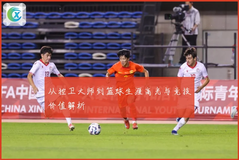 从控卫大师到篮球生涯高光与竞技价值解析