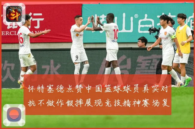 怀特塞德点赞中国篮球球员真实对抗不做作假摔展现竞技精神赛场复盘