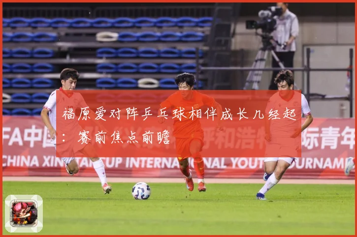 福原爱对阵乒乓球相伴成长几经起：赛前焦点前瞻