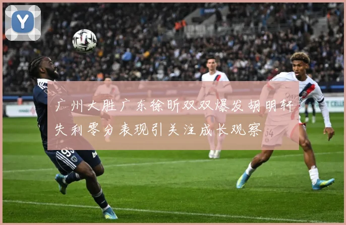 广州大胜广东徐昕双双爆发胡明轩失利零分表现引关注成长观察