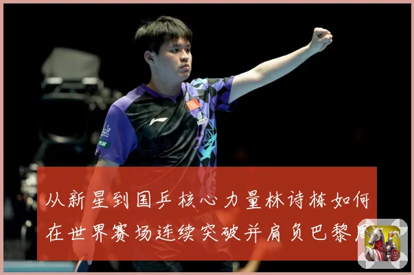 从新星到国乒核心力量林诗栋如何在世界赛场连续突破并肩负巴黎周期重任解析