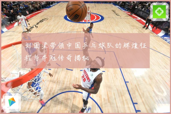 刘国梁带领中国乒乓球队的辉煌征程与夺冠传奇揭秘
