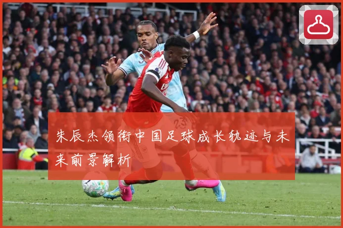 朱辰杰领衔中国足球成长轨迹与未来前景解析