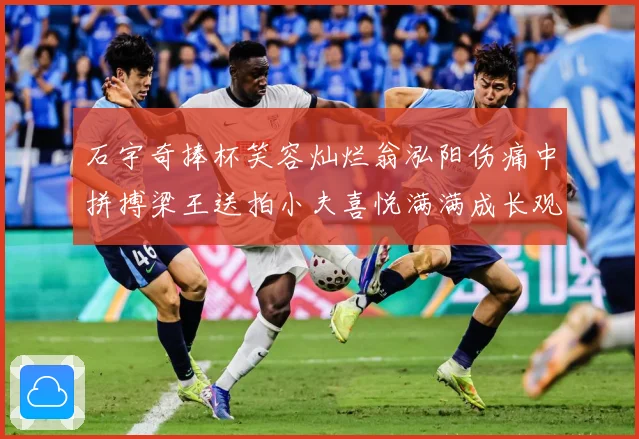 石宇奇捧杯笑容灿烂翁泓阳伤痛中拼搏梁王送拍小夫喜悦满满成长观察