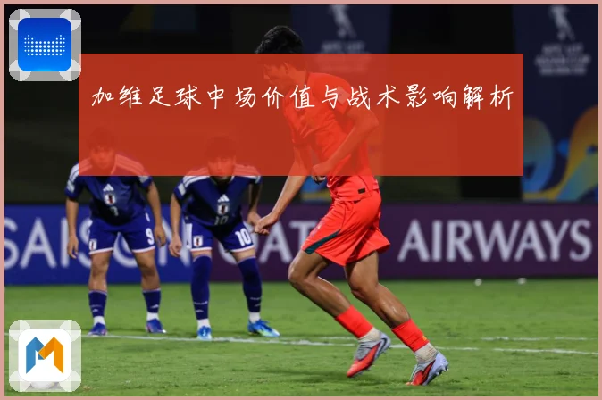 加维足球中场价值与战术影响解析