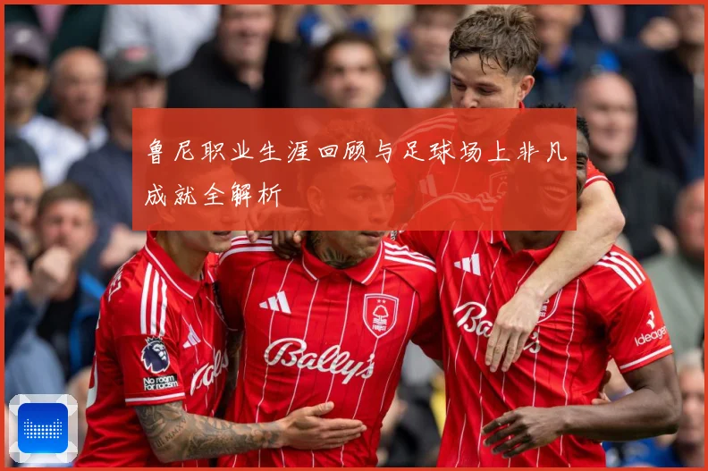 鲁尼职业生涯回顾与足球场上非凡成就全解析
