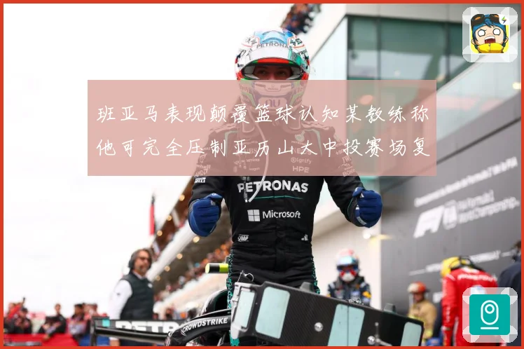 班亚马表现颠覆篮球认知某教练称他可完全压制亚历山大中投赛场复盘