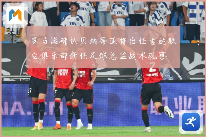 罗马诺确认贝纳蒂亚将出任吉达联合俱乐部新任足球总监战术观察
