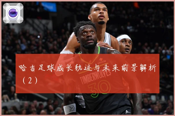 哈吉足球成长轨迹与未来前景解析（2）