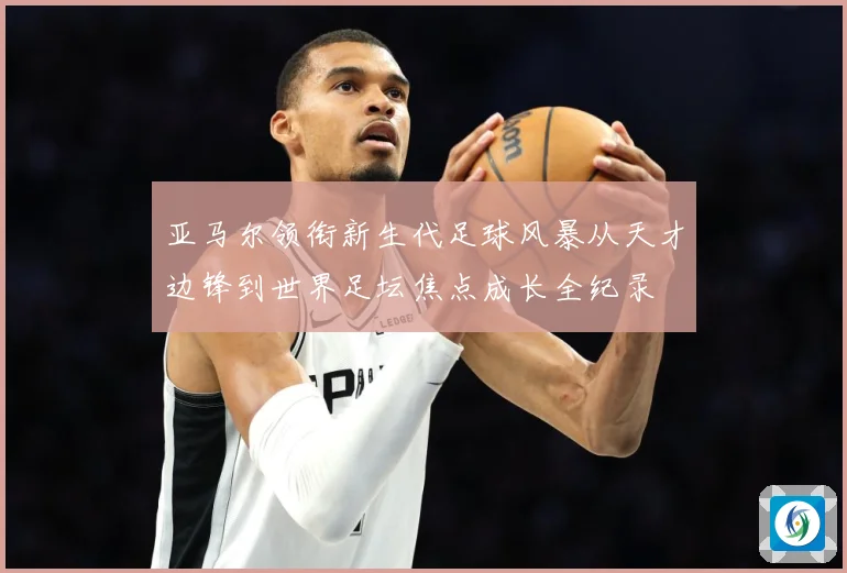 亚马尔领衔新生代足球风暴从天才边锋到世界足坛焦点成长全纪录
