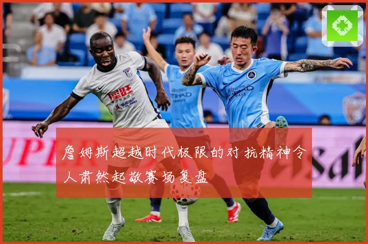 詹姆斯超越时代极限的对抗精神令人肃然起敬赛场复盘