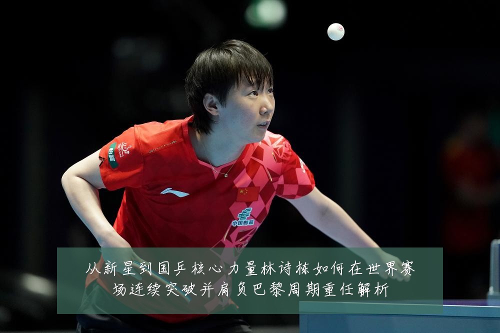 从新星到国乒核心力量林诗栋如何在世界赛场连续突破并肩负巴黎周期重任解析