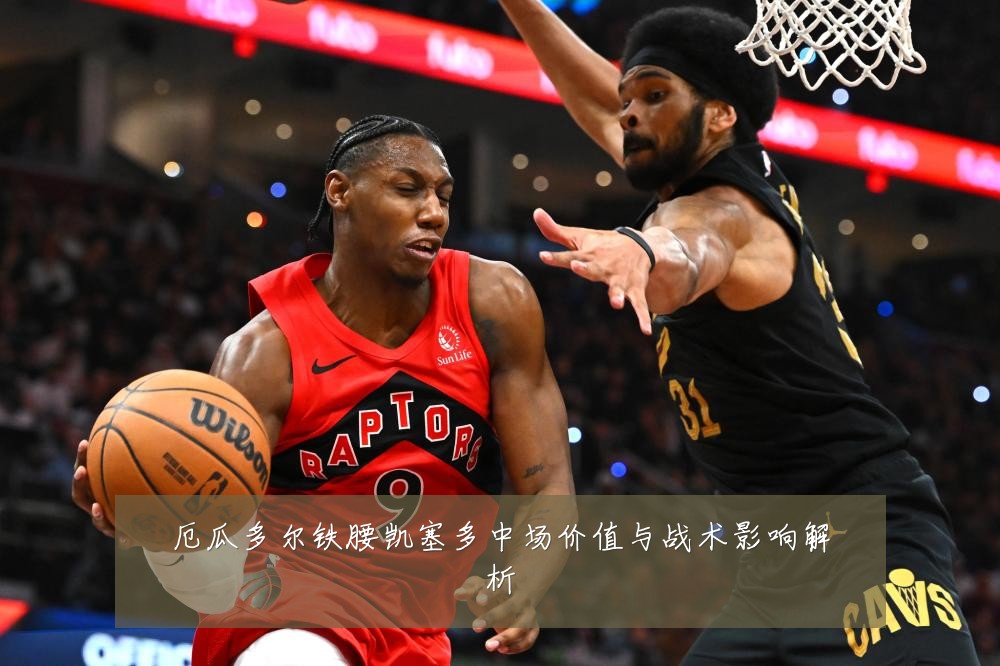厄瓜多尔铁腰凯塞多中场价值与战术影响解析