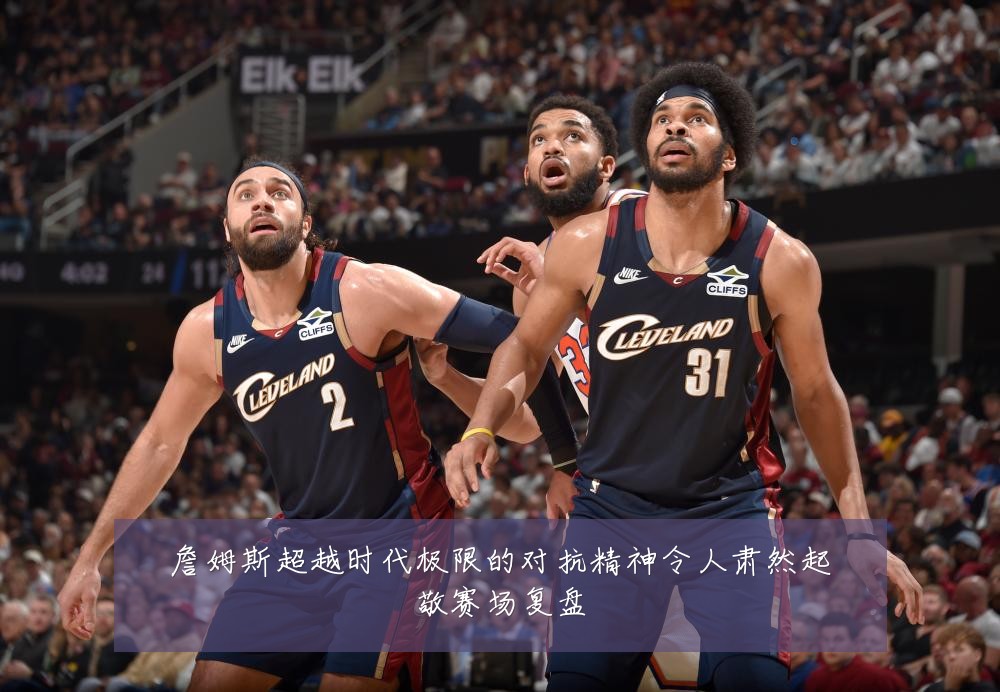 詹姆斯超越时代极限的对抗精神令人肃然起敬赛场复盘