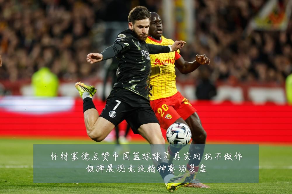 怀特塞德点赞中国篮球球员真实对抗不做作假摔展现竞技精神赛场复盘